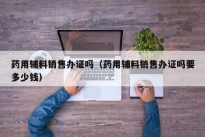 药用辅料销售办证吗（药用辅料销售办证吗要多少钱）