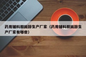 药用辅料胆固醇生产厂家（药用辅料胆固醇生产厂家有哪些）