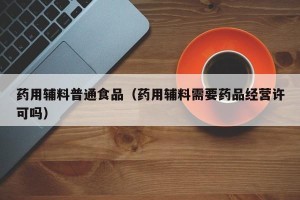 药用辅料普通食品（药用辅料需要药品经营许可吗）