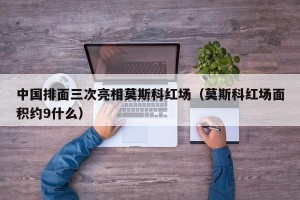 中国排面三次亮相莫斯科红场（莫斯科红场面积约9什么）