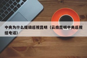 中央为什么提级巡视昆明（云南昆明中央巡视组电话）