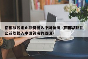 南部战区阻止菲艇侵入中国领海（南部战区阻止菲艇侵入中国领海的原因）