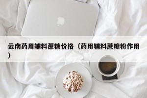 云南药用辅料蔗糖价格（药用辅料蔗糖粉作用）