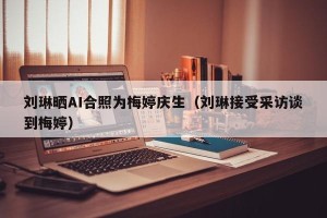刘琳晒AI合照为梅婷庆生（刘琳接受采访谈到梅婷）