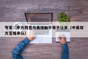 专家：中方同意与美接触不等于让步（中美双方互相承认）