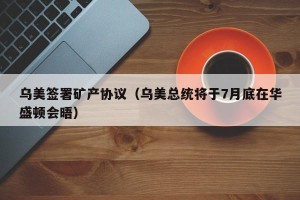 乌美签署矿产协议（乌美总统将于7月底在华盛顿会晤）