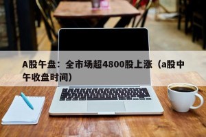 A股午盘：全市场超4800股上涨（a股中午收盘时间）