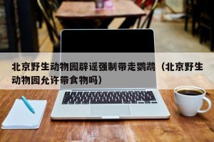 北京野生动物园辟谣强制带走鹦鹉（北京野生动物园允许带食物吗）