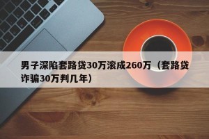 男子深陷套路贷30万滚成260万（套路贷诈骗30万判几年）