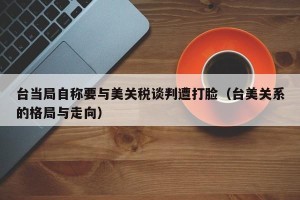台当局自称要与美关税谈判遭打脸（台美关系的格局与走向）