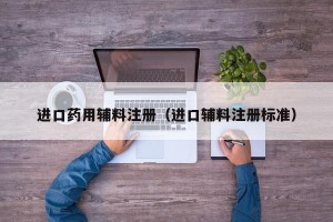 进口药用辅料注册（进口辅料注册标准）