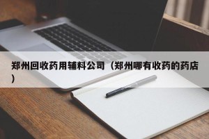郑州回收药用辅料公司（郑州哪有收药的药店）