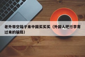 老外带空箱子来中国买买买（外国人把行李寄过来的骗局）