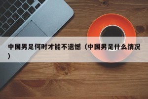 中国男足何时才能不遗憾（中国男足什么情况）
