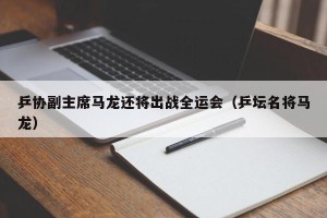 乒协副主席马龙还将出战全运会（乒坛名将马龙）