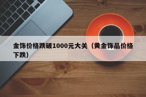 金饰价格跌破1000元大关（黄金饰品价格下跌）