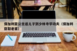 保加利亚公主送儿子到少林寺学功夫（保加利亚取老婆）