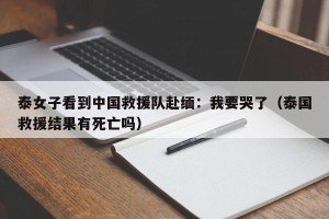泰女子看到中国救援队赴缅：我要哭了（泰国救援结果有死亡吗）