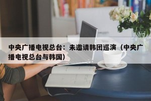 中央广播电视总台：未邀请韩团巡演（中央广播电视总台与韩国）