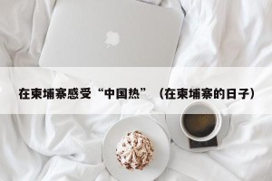 在柬埔寨感受“中国热”（在柬埔寨的日子）