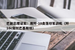 巴副总理证实：用歼-10击落印军战机（歼10c交付巴基斯坦）
