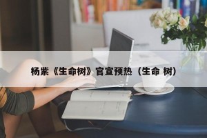 杨紫《生命树》官宣预热（生命 树）