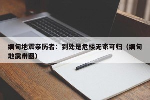 缅甸地震亲历者：到处是危楼无家可归（缅甸地震带图）