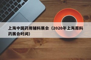 上海中国药用辅料展会（2020年上海原料药展会时间）